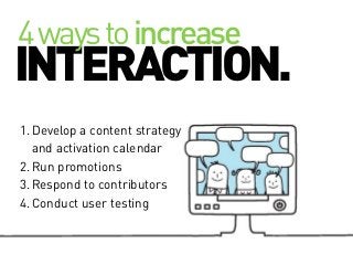 4 ways to increase

INTERACTION.
1. Develop a content strategy
and activation calendar
2. Run promotions
3. Respond to contributors
4. Conduct user testing

 