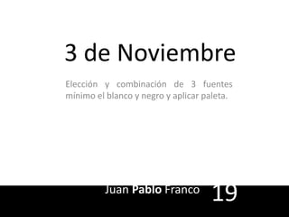 3 de Noviembre 
Elección y combinación de 3 fuentes 
mínimo el blanco y negro y aplicar paleta. 
Juan Pablo Franco 19 
 