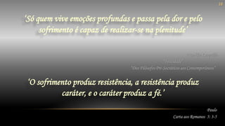 ‘Só quem vive emoções profundas e passa pela dor e pelo
sofrimento é capaz de realizar-se na plenitude’
Paulo
Carta aos Romanos 5: 3-5
‘O sofrimento produz resistência, a resistência produz
caráter, e o caráter produz a fé.’
Franklin Leopoldo
“Felicidade”
“Dos Filósofos Pré-Socráticos aos Contemporâneos”
10
 