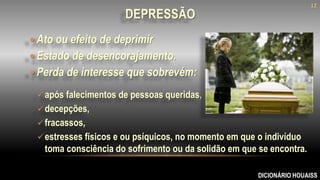  Ato ou efeito de deprimir
 Estado de desencorajamento.
 Perda de interesse que sobrevém:
DICIONÁRIO HOUAISS
DEPRESSÃO
após falecimentos de pessoas queridas,
decepções,
fracassos,
estresses físicos e ou psíquicos, no momento em que o indivíduo
toma consciência do sofrimento ou da solidão em que se encontra.
12
 