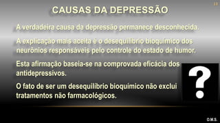 A verdadeira causa da depressão permanece desconhecida.
O.M.S.
CAUSAS DA DEPRESSÃO
Esta afirmação baseia-se na comprovada eficácia dos
antidepressivos.
O fato de ser um desequilíbrio bioquímico não exclui
tratamentos não farmacológicos.
A explicação mais aceita é o desequilíbrio bioquímico dos
neurônios responsáveis pelo controle do estado de humor.
13
 