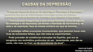 O Espírito Joana de Angelis, na mensagem “Nostalgia e Depressão”,
esclarece-nos que as infelicidades cultivadas tornam-se estados
patológicos mais profundos de nostalgia, que induzem à depressão.
CAUSAS DA DEPRESSÃO
Joanna de Angelis
Nostalgia e Depressão
“Vitimado pela insegurança e pelo arrependimento, torna-se joguete
da nostalgia e da depressão, perdendo a liberdade de movimentos, de
ação e de aspiração, face ao estado sombrio em que se homizia.
A nostalgia reflete evocações inconscientes, que parecem haver sido
ricas de momentos felizes, que não mais se experimentam.
Pode proceder de existências transatas do Espírito, que ora as
recapitula nos recônditos profundos do ser, lamentando, sem dar-se
conta, não mais as fruir; ou de ocorrências da atual”.
14
 
