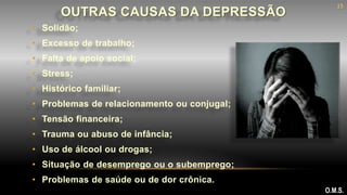 • Solidão;
• Excesso de trabalho;
• Falta de apoio social;
• Stress;
• Histórico familiar;
• Problemas de relacionamento ou conjugal;
• Tensão financeira;
• Trauma ou abuso de infância;
• Uso de álcool ou drogas;
• Situação de desemprego ou o subemprego;
• Problemas de saúde ou de dor crônica.
OUTRAS CAUSAS DA DEPRESSÃO
O.M.S.
15
 