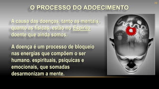 A causa das doenças, tanto as mentais,
quanto as físicas, estão no Espírito
doente que ainda somos.
O PROCESSO DO ADOECIMENTO
A doença é um processo de bloqueio
nas energias que compõem o ser
humano. espirituais, psíquicas e
emocionais, que somadas
desarmonizam a mente.
16
 
