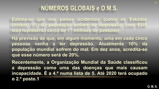 Estima-se que nos países ocidentais (como os Estados
Unidos), 6% da população sofrem de depressão. (nos EUA
isso representa cerca de 17 milhões de pessoas).
NÚMEROS GLOBAIS e O.M.S.
O. M. S.
Há previsão de que, em algum momento, uma em cada cinco
pessoas venha a ter depressão. Atualmente 10% da
população mundial sofrem do mal. Em dez anos, acredita-se
que esse número será de 20%.
Recentemente, a Organização Mundial da Saúde classificou
a depressão como uma das doenças que mais causam
incapacidade. É a 4.ª numa lista de 5. Até 2020 terá ocupado
o 2.º posto.1
19
 