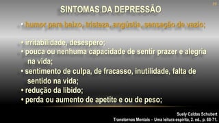 • humor para baixo, tristeza, angústia, sensação de vazio;
Suely Caldas Schubert
Transtornos Mentais – Uma leitura espírita, 2. ed., p. 68-71.
SINTOMAS DA DEPRESSÃO
• irritabilidade, desespero;
• sentimento de culpa, de fracasso, inutilidade, falta de
sentido na vida;
• redução da libido;
• perda ou aumento de apetite e ou de peso;
• pouca ou nenhuma capacidade de sentir prazer e alegria
na vida;
20
 