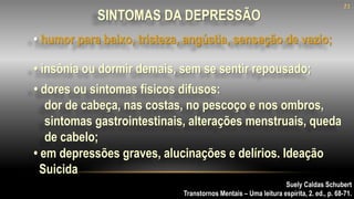 Suely Caldas Schubert
Transtornos Mentais – Uma leitura espírita, 2. ed., p. 68-71.
SINTOMAS DA DEPRESSÃO
• dores ou sintomas físicos difusos:
dor de cabeça, nas costas, no pescoço e nos ombros,
sintomas gastrointestinais, alterações menstruais, queda
de cabelo;
• em depressões graves, alucinações e delírios. Ideação
Suicida
• insônia ou dormir demais, sem se sentir repousado;
21
• humor para baixo, tristeza, angústia, sensação de vazio;
 