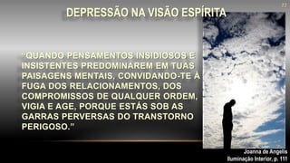 “QUANDO PENSAMENTOS INSIDIOSOS E
INSISTENTES PREDOMINAREM EM TUAS
PAISAGENS MENTAIS, CONVIDANDO-TE À
FUGA DOS RELACIONAMENTOS, DOS
COMPROMISSOS DE QUALQUER ORDEM,
VIGIA E AGE, PORQUE ESTÁS SOB AS
GARRAS PERVERSAS DO TRANSTORNO
PERIGOSO.”
DEPRESSÃO NA VISÃO ESPÍRITA
Joanna de Angelis
Iluminação Interior, p. 111
22
 