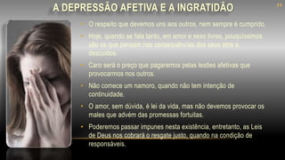 A DEPRESSÃO AFETIVA E A INGRATIDÃO
• O respeito que devemos uns aos outros, nem sempre é cumprido.
• Hoje, quando se fala tanto, em amor e sexo livres, pouquíssimos
são os que pensam nas consequências dos seus atos e
descuidos.
• Caro será o preço que pagaremos pelas lesões afetivas que
provocarmos nos outros.
• Não comece um namoro, quando não tem intenção de
continuidade.
• O amor, sem dúvida, é lei da vida, mas não devemos provocar os
males que advém das promessas fortuitas.
• Poderemos passar impunes nesta existência, entretanto, as Leis
de Deus nos cobrará o resgate justo, quando na condição de
responsáveis.
24
 