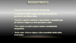 • É uma das causas mais frequentes de depressão.
• O ressentido é alguém inseguro que aceita os petardos da
ignorância e da maldade alheia.
• Enquanto o agressor exterioriza a agressividade, o ressentido opta
por arquivar a mágoa ou a raiva que passou a nutrir.
• Fixa o quadro na mente e passa a remoer o acontecimento
desagradável.
• Muitas vezes, inclui-se mágoas e ódios acumulados desde outras
encarnações.
RESSENTIMENTO
26
 