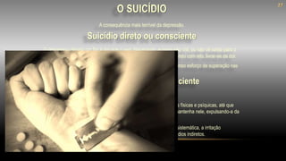 A pessoa não busca a morte deliberadamente de forma irreversível.
Entregando-se ao desalento da depressão, vai consumindo as forças físicas e psíquicas, até que
perdidas todas as resistências, o corpo não permite que a alma se mantenha nele, expulsando-a da
vida.
A tristeza longamente agasalhada, a mágoa conservada, a rebeldia sistemática, a irritação
constante, o ressentimento remoído... Podem ser considerados suicídios indiretos.
O depressivo deseja por fim à dor que o vem dilacerando, e como não crê, ou não vê saída para o
problema, que considera invencível, elimina a vida orgânica, imaginando com isto, livrar-se da dor.
Terrível engano, pois terá seus problemas agravados que exigirá imenso esforço de superação nas
próximas encarnações
A consequência mais terrível da depressão.
Suicídio indireto ou inconsciente
Suicídio direto ou consciente
O SUICÍDIO
27
 