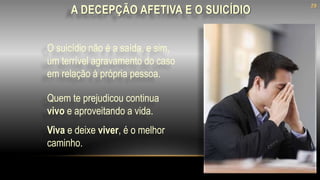 O suicídio não é a saída, e sim,
um terrível agravamento do caso
em relação à própria pessoa.
Quem te prejudicou continua
vivo e aproveitando a vida.
Viva e deixe viver, é o melhor
caminho.
A DECEPÇÃO AFETIVA E O SUICÍDIO
28
 