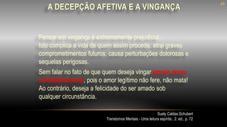 Pensar em vingança é extremamente prejudicial.
Isto complica a vida de quem assim procede, atrai graves
comprometimentos futuros, causa perturbações dolorosas e
sequelas perigosas.
Suely Caldas Schubert
Transtornos Mentais - Uma leitura espírita , 2. ed., p. 72
Sem falar no fato de que quem deseja vingar jamais amou
verdadeiramente, pois o amor legítimo não fere, não mata!
Ao contrário, deseja a felicidade do ser amado sob
qualquer circunstância.
A DECEPÇÃO AFETIVA E A VINGANÇA
29
 