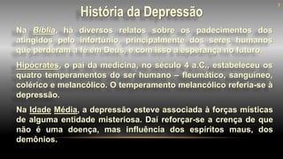 História da Depressão
Na Bíblia, há diversos relatos sobre os padecimentos dos
atingidos pelo infortúnio, principalmente dos seres humanos
que perderam a fé em Deus, e com isso a esperança no futuro.
3
Hipócrates, o pai da medicina, no século 4 a.C., estabeleceu os
quatro temperamentos do ser humano – fleumático, sanguíneo,
colérico e melancólico. O temperamento melancólico referia-se à
depressão.
Na Idade Média, a depressão esteve associada à forças místicas
de alguma entidade misteriosa. Daí reforçar-se a crença de que
não é uma doença, mas influência dos espíritos maus, dos
demônios.
 