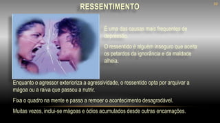 Enquanto o agressor exterioriza a agressividade, o ressentido opta por arquivar a
mágoa ou a raiva que passou a nutrir.
Fixa o quadro na mente e passa a remoer o acontecimento desagradável.
Muitas vezes, inclui-se mágoas e ódios acumulados desde outras encarnações.
É uma das causas mais frequentes de
depressão.
O ressentido é alguém inseguro que aceita
os petardos da ignorância e da maldade
alheia.
RESSENTIMENTO
30
 