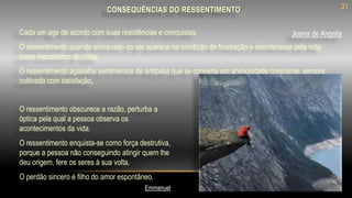 CONSEQUÊNCIAS DO RESSENTIMENTO
O ressentimento obscurece a razão, perturba a
óptica pela qual a pessoa observa os
acontecimentos da vida.
O ressentimento enquista-se como força destrutiva,
porque a pessoa não conseguindo atingir quem lhe
deu origem, fere os seres à sua volta.
O perdão sincero é filho do amor espontâneo.
Cada um age de acordo com suas resistências e conquistas.
O ressentimento quando encravado no ser aparece na condição de frustração e desinteresse pela vida,
como mecanismo de culpa.
O ressentimento agasalha sentimentos de antipatia que se converte em animosidade crescente, sempre
cultivada com satisfação.
Emmanuel
Joana de Angelis
31
 