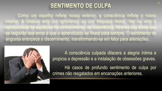SENTIMENTO DE CULPA
Como um espelho reflete nosso exterior, a consciência reflete o nosso
interior. A criatura erra por ignorância ou por fraqueza moral. Ver no erro a
oportunidade de aquisição de conhecimento, de experiência. Através das dores que
se seguirão aos erros é que o aprendizado se fixará para sempre. O sentimento de
angústia entorpece o discernimento, transformando-se em fator para alienações.
A consciência culpada dilacera a alegria íntima e
propicia a depressão e a instalação de obsessões graves.
Há casos de profundo sentimento de culpa por
crimes não resgatados em encanações anteriores.
32
 