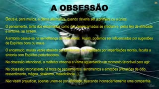 Deus é, para muitos, a última alternativa, quando deveria ser a primeira ou a única.
O pensamento, tanto dos encarnados como dos desencarnados se irradiam e, pelas leis de afinidade
e sintonia, se atraem.
A sintonia baseia-se na semelhança de nível moral. Assim, podemos ser influenciados por sugestões
de Espíritos bons ou maus.
O encarnado, muitas vezes abalado por problemas, ou fragilizado por imperfeições morais, faculta a
sintonia com Espíritos perturbadores.
Na obsessão intencional, o malfeitor observa a vítima aguardando um momento favorável para agir.
Na obsessão inconsciente há troca de pensamentos, sentimentos e emoções (vibrações de ódio,
ressentimento, mágoa, desânimo, maledicência...).
Não visam prejudicar, apenas unem-se por afinidade, buscando inconscientemente uma companhia.
34
A OBSESSÃO
 