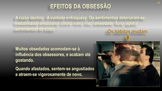 Muitos obsedados acomodam-se à
influência dos obsessores, e acabam até
gostando.
Quando afastados, sentem-se angustiados
e atraem-se vigorosamente de novo.
A razão declina. A vontade enfraquece. Os sentimentos deterioram-se.
Instabilidade emocional, choro, raiva, riso, ansiedade, fúria, apatia,
sentimentos de culpa,
Os hábitos mudam.
EFEITOS DA OBSESSÃO
35
 