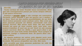 Querido,
Tenho certeza de estar ficando louca novamente. Sinto
que não conseguiremos passar por novos tempos difíceis.
E não quero revivê-los.
Começo a escutar vozes e não consigo me concentrar.
Portanto, estou fazendo o que me parece ser o melhor a
se fazer. Você me deu muitas possibilidades de ser feliz.
Você esteve presente como nenhum outro. Não creio que
duas pessoas possam ser felizes convivendo com esta
doença terrível. Não posso mais lutar. Sei que estarei
tirando um peso de suas costas, pois, sem mim, você
poderá trabalhar. E você vai, eu sei. Você vê, não consigo
sequer escrever. Nem ler. Enfim, o que quero dizer é que
depositei em você toda minha felicidade. Você sempre foi
paciente comigo e realmente bom. Eu queria dizer isto -
todos sabem.
Se alguém pudesse me salvar, este alguém seria você.
Tudo se foi para mim mas o que ficará é a certeza da sua
bondade. Não posso atrapalhar sua vida. Não mais.
Não acredito que duas pessoas poderiam ter sido tão
felizes quanto nós fomos.
CARTA DEIXADA POR VIRGÍNIA WOLF
AO MARIDO NO DIA DE SEU SUICÍDIO
36
 