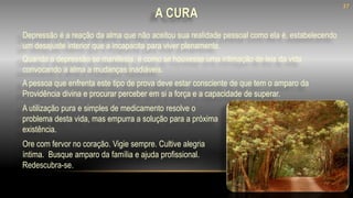 A CURA
Quando a depressão se manifesta, é como se houvesse uma intimação de leis da vida
convocando a alma a mudanças inadiáveis.
Depressão é a reação da alma que não aceitou sua realidade pessoal como ela é, estabelecendo
um desajuste interior que a incapacita para viver plenamente.
Ore com fervor no coração. Vigie sempre. Cultive alegria
íntima. Busque amparo da família e ajuda profissional.
Redescubra-se.
A pessoa que enfrenta este tipo de prova deve estar consciente de que tem o amparo da
Providência divina e procurar perceber em si a força e a capacidade de superar.
A utilização pura e simples de medicamento resolve o
problema desta vida, mas empurra a solução para a próxima
existência.
37
 