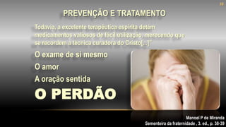 PREVENÇÃO E TRATAMENTO
A oração sentida
Manoel P de Miranda
Sementeira da fraternidade , 3. ed., p. 38-39
O PERDÃO
O exame de si mesmo
O amor
Todavia, a excelente terapêutica espírita detém
medicamentos valiosos de fácil utilização, merecendo que
se recordem a técnica curadora do Cristo[...]”
38
 