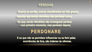 Quanto ao perdão, somos classificados em três grupos:
PERDONARE
Aqueles que sendo ofendidos não perdoam nunca;
Os que, sendo ofendidos não conseguem perdoar
num primeiro momento, mas perdoam depois;
E os que não se permitem influenciar ou se ferir pelas
ocorrências de fora, são indenes às ofensas.
39
PERDOAR
 