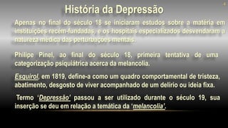 4
Apenas no final do século 18 se iniciaram estudos sobre a matéria em
instituições recém-fundadas, e os hospitais especializados desvendaram a
natureza médica das perturbações mentais.
Esquirol, em 1819, define-a como um quadro comportamental de tristeza,
abatimento, desgosto de viver acompanhado de um delírio ou ideia fixa.
Termo ‘Depressão’ passou a ser utilizado durante o século 19, sua
inserção se deu em relação a temática da ‘melancolia’.
História da Depressão
Philipe Pinel, ao final do século 18, primeira tentativa de uma
categorização psiquiátrica acerca da melancolia.
 