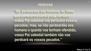 “Se perdoardes aos homens, as faltas
que cometerem contra vós, também
vosso Pai celestial vos perdoará vossos
pecados; mas, se não perdoardes aos
homens o quanto vos tenham ofendido,
vosso Pai celestial também não vos
perdoará os vossos pecados.”
Mateus, 6: 14 e 15
40
PERDOAR
 