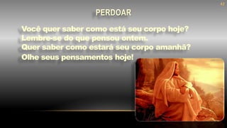 Você quer saber como está seu corpo hoje?
Lembre-se do que pensou ontem.
Quer saber como estará seu corpo amanhã?
Olhe seus pensamentos hoje!
PERDOAR
42
 