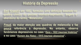 Emil Kraeplin em 1883, formulou uma definição baseada no
quadro clínico da psicose maníaco-depressiva. Sugere o
abandono do termo “Melancolia”.
5
Freud, da maior atenção aos quadros de melancolia e faz
pouca referência à depressão. No entanto, observa
fenômenos depressivos no caso “Dora – 1922 (neurose histérica)”
e no caso “Homem dos Ratos – 1915 (neurose obsessiva)”.
História da Depressão
 