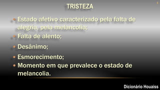  Estado afetivo caracterizado pela falta de
alegria, pela melancolia;
6
 Falta de alento;
 Momento em que prevalece o estado de
melancolia.
 Esmorecimento;
Dicionário Houaiss
 Desânimo;
TRISTEZA
 