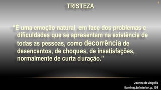 “É uma emoção natural, em face dos problemas e
dificuldades que se apresentam na existência de
todas as pessoas, como decorrência de
desencantos, de choques, de insatisfações,
normalmente de curta duração.”
8
TRISTEZA
Joanna de Angelis
Iluminação Interior, p. 108
8
 