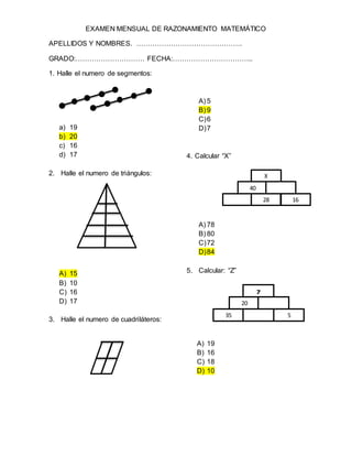 EXAMEN MENSUAL DE RAZONAMIENTO MATEMÁTICO
APELLIDOS Y NOMBRES. ……………………………………….
GRADO:………………………… FECHA:……………………………..
1. Halle el numero de segmentos:
a) 19
b) 20
c) 16
d) 17
2. Halle el numero de triángulos:
A) 15
B) 10
C) 16
D) 17
3. Halle el numero de cuadriláteros:
A) 5
B) 9
C)6
D)7
4. Calcular “X”
A) 78
B) 80
C)72
D)84
5. Calcular: “Z”
A) 19
B) 16
C) 18
D) 10
40
28 16
X
20
35 5
Z
 