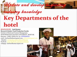 Update and develop hospitality
industry knowledge
Key Departments of the
hotel
DESINGED BY Sunil Kumar
Research Scholar/ Food Production Faculty
Institute of Hotel and Tourism Management,
MAHARSHI DAYANAND UNIVERSITY, ROHTAK
Haryana- 124001 INDIA Ph. No. 09996000499
email: chefsunilbalhara@gmail.com , balhara86@gmail.com
linkedin:- in.linkedin.com/in/ihmsunilkumar
facebook: www.facebook.com/ihmsunilkumar
webpage: chefsunilkumar.tripod.com

 