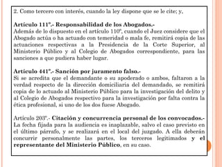 2. Como tercero con interés, cuando la ley dispone que se le cite; y, 
Artículo 111º.- Responsabilidad de los Abogados.- 
Además de lo dispuesto en el artículo 110º, cuando el Juez considere que el 
Abogado actúa o ha actuado con temeridad o mala fe, remitirá copia de las 
actuaciones respectivas a la Presidencia de la Corte Superior, al 
Ministerio Público y al Colegio de Abogados correspondiente, para las 
sanciones a que pudiera haber lugar. 
Artículo 441º.- Sanción por juramento falso.- 
Si se acredita que el demandante o su apoderado o ambos, faltaron a la 
verdad respecto de la dirección domiciliaria del demandado, se remitirá 
copia de lo actuado al Ministerio Público para la investigación del delito y 
al Colegio de Abogados respectivo para la investigación por falta contra la 
ética profesional, si uno de los dos fuese Abogado. 
Artículo 203º.- Citación y concurrencia personal de los convocados.- 
La fecha fijada para la audiencia es inaplazable, salvo el caso previsto en 
el último párrafo, y se realizará en el local del juzgado. A ella deberán 
concurrir personalmente las partes, los terceros legitimados y el 
representante del Ministerio Público, en su caso. 
 