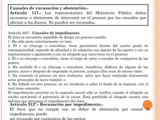 Causales de excusación y abstención.- 
Artículo 117.- Los representantes del Ministerio Público deben 
excusarse o abstenerse de intervenir en el proceso por las causales que 
afectan a los Jueces. No pueden ser recusados. 
Artículo 305º.- Causales de impedimento 
El Juez se encuentra impedido de dirigir un proceso cuando: 
1. Ha sido parte anteriormente en éste; 
2. Él o su cónyuge o concubino, tiene parentesco dentro del cuarto grado de 
consanguinidad, segundo de afinidad o de adopción con alguna de las partes o con su 
representante o apoderado o con un abogado que interviene en el proceso; 
3. Él o su cónyuge o concubino, tiene el cargo de tutor o curador de cualquiera de las 
partes; 
4. Ha recibido él o su cónyuge o concubino, beneficios, dádivas de alguna de las 
partes, antes o después de empezado el proceso, aunque ellos sean de escaso valor; 
5. Ha conocido el proceso en otra instancia, salvo que haya realizado únicamente 
actos procesales de mero trámite; o 
6. Ha fallado en otro proceso, en un incidente o sobre el fondo de la materia, con el 
cual tiene conexión. 
El impedimento previsto en la segunda causal sólo se verifica cuando el abogado ya 
estaba ejerciendo el patrocinio de la causa. Está prohibido al abogado asumir una 
defensa que provoque el impedimento del Juez. 
Artículo 312º.- Recusación por impedimento.- 
El Juez que no cumple con su deber de abstención por causal de 
impedimento, puede 
ser recusado por cualquiera de las partes. 
 