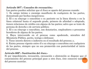 Artículo 307º.- Causales de recusación.- 
Las partes pueden solicitar que el Juez se aparte del proceso cuando: 
1. Es amigo íntimo o enemigo manifiesto de cualquiera de las partes, 
demostrado por hechos inequívocos; 
2. El o su cónyuge o concubino o su pariente en la línea directa o en la 
línea colateral hasta el segundo grado, primero de afinidad o adoptado, 
tienen relaciones de crédito con alguna de las partes; salvo que se trate de 
persona de derecho o de servicio público; 
3. El o su cónyuge o concubino, son donatarios, empleadores o presuntos 
herederos de alguna de las partes; 
4. Haya intervenido en el proceso como apoderado, miembro del 
Ministerio Público, perito, testigo o defensor; 
5. Tiene interés directo o indirecto en el resultado del proceso; y, 
6. Exista proceso vigente entre él o su cónyuge o concubino con cualquiera 
de las partes, siempre que no sea promovido con posterioridad al inicio 
del proceso. 
Artículo 609º.- Sustitución del Juez.- 
Si por impedimento, recusación, excusación o abstención se dispone que el 
conocimiento del proceso principal pase a otro Juez, éste conocerá también 
del proceso cautelar. 
 
