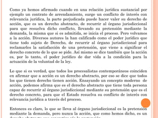 Como ya hemos afirmado cuando en una relación jurídica sustancial por 
ejemplo un contrato de arrendamiento, surge un conflicto de interés con 
relevancia jurídica, la parte perjudicada puede hacer valer su derecho de 
acción, que es un derecho abstracto, de recurrir al órgano jurisdiccional 
para que resuelva dicho conflicto, llevando su pretensión mediante la 
demanda, la misma que si es admitida, se inicia el proceso. Pero volvamos 
a la acción. Diversos autores la han calificado como el poder jurídico que 
tiene todo sujeto de Derecho, de recurrir al órgano jurisdiccional para 
reclamarles la satisfacción de una pretensión, que viene a significar el 
derecho concreto de lo que se pide. Así mismo se dice también que la acción 
es, por lo tanto, el poder jurídico de dar vida a la condición para la 
actuación de la voluntad de la ley. 
Lo que si es verdad, que todos los procesalistas contemporáneos coinciden 
en afirmar que a acción es un derecho abstracto, por eso se dice que todos 
los que tienen derecho tienen acción. Ensayando un concepto moderno de 
acción, podemos afirma que es el derecho abstracto que tiene toda persona 
capaz de recurrir al órgano jurisdiccional mediante su pretensión que es el 
derecho concreto, para que el Estado resuelva su conflicto de interés con 
relevancia jurídica a través del proceso. 
Entonces es claro, lo que se lleva al órgano jurisdiccional es la pretensión 
mediante la demanda, pero nunca la acción, que como hemos dicho, es un 
derecho abstracto que concretiza vía la pretensión. 
 