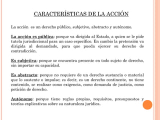 CARACTERÍSTICAS DE LA ACCIÓN 
La acción es un derecho público, subjetivo, abstracto y autónomo. 
La acción es pública: porque va dirigida al Estado, a quien se le pide 
tutela jurisdiccional para un caso específico. En cambio la pretensión va 
dirigida al demandado, para que pueda ejercer su derecho de 
contradicción. 
Es subjetiva: porque se encuentra presente en todo sujeto de derecho, 
sin importar su capacidad. 
Es abstracto: porque no requiere de un derecho sustancia o material 
que lo sustente o impulse; es decir, es un derecho continente, no tiene 
contenido, se realizar como exigencia, como demanda de justicia, como 
petición de derecho. 
Autónomo: porque tiene reglas propias, requisitos, presupuestos y 
teorías explicativas sobre su naturaleza jurídica. 
 