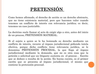 PRETENSIÓN 
Como hemos afirmado, el derecho de acción es un derecho abstracto, 
que no tiene existencia material, pero que hacemos valer cuando 
tenemos un conflicto de interés con relevancia jurídica; es decir, 
tenemos un caso justiciable. 
La doctrina suele llamar al acto de exigir algo a otro, antes del inicio 
de un proceso, PRETENSIÓN MATERIAL. 
Si el sujeto a quien se le ha lesionado su derecho mediante un 
conflicto de interés, recurre al órgano jurisdiccional pidiendo tutela 
efectiva, porque dicho conflicto tiene relevancia jurídica, se le 
denomina PRETENSIÓN PROCESAL, la que llega al órgano 
jurisdiccional mediante la demanda, que no es otra cosa que la 
petición o solicitud que un litigante sustenta en el proceso . Escrito 
que se deduce o resulta de la acción. En buena cuenta, es el primer 
escrito que se presenta al órgano jurisdiccional, el mismo que 
contiene la pretensión procesal. 
 