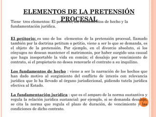 ELEMENTOS DE LA PRETENSIÓN 
Tiene tres elementos: El pePtitoRrioO, lCos EfunSdaAmLentos de hecho y la 
fundamentación jurídica. 
El petitorio: es uno de los elementos de la pretensión procesal, llamado 
también por la doctrina petitum o petitio, viene a ser lo que se demanda, es 
el objeto de la pretensión. Por ejemplo, en el divorcio absoluto, si los 
cónyuges no desean mantener el matrimonio, por haber surgido una causal 
que haga insoportable la vida en común; el desalojo por vencimiento de 
contrato, si el propietario no desea renovarle el contrato a su inquilino. 
Los fundamentos de hecho : viene a ser la narración de los hechos que 
han dado motivo al surgimiento del conflicto de interés con relevancia 
jurídica que lo ha llevado al órgano jurisdiccional, pidiendo tutela jurídica 
efectiva al Estado. 
La fundamentación jurídica : que es el amparo de la norma sustantiva y 
regula la relación jurídica sustancial: por ejemplo, si se demanda desalojo, 
se cita la norma que regula el plazo de duración, de vencimiento y las 
condiciones de dicho contrato. 
 