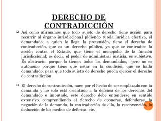 DERECHO DE 
CONTRADICCIÓN 
 Así como afirmamos que todo sujeto de derecho tiene acción para 
recurrir al órgano jurisdiccional pidiendo tutela jurídica efectiva, el 
demandado, a quien le llega la pretensión, tiene el derecho de 
contradicción, que es un derecho público, ya que se contradice la 
acción contra el Estado, que tiene el monopolio de la función 
jurisdiccional; es decir, el poder de administrar justicia, es subjetivo. 
Es abstracto, porque lo tienen todos los demandados, pero no es 
autónomo porque tiene que estar en la condición que se halla 
demandado, para que todo sujeto de derecho pueda ejercer el derecho 
de contradicción . 
 El derecho de contradicción, nace por el hecho de ser emplazado con la 
demanda y no solo está orientado a la defensa de los derechos del 
demandado o imputado, este derecho debe entenderse en sentido 
extensivo, comprendiendo el derecho de oponerse, defenderse, la 
negación de la demanda, la contradicción de ella, la reconvención, la 
deducción de los medios de defensa, etc. 
 