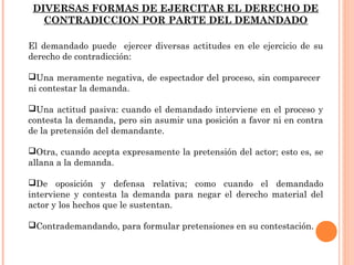 DIVERSAS FORMAS DE EJERCITAR EL DERECHO DE 
CONTRADICCION POR PARTE DEL DEMANDADO 
El demandado puede ejercer diversas actitudes en ele ejercicio de su 
derecho de contradicción: 
Una meramente negativa, de espectador del proceso, sin comparecer 
ni contestar la demanda. 
Una actitud pasiva: cuando el demandado interviene en el proceso y 
contesta la demanda, pero sin asumir una posición a favor ni en contra 
de la pretensión del demandante. 
Otra, cuando acepta expresamente la pretensión del actor; esto es, se 
allana a la demanda. 
De oposición y defensa relativa; como cuando el demandado 
interviene y contesta la demanda para negar el derecho material del 
actor y los hechos que le sustentan. 
Contrademandando, para formular pretensiones en su contestación. 
 