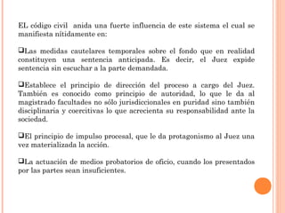 EL código civil anida una fuerte influencia de este sistema el cual se 
manifiesta nítidamente en: 
Las medidas cautelares temporales sobre el fondo que en realidad 
constituyen una sentencia anticipada. Es decir, el Juez expide 
sentencia sin escuchar a la parte demandada. 
Establece el principio de dirección del proceso a cargo del Juez. 
También es conocido como principio de autoridad, lo que le da al 
magistrado facultades no sólo jurisdiccionales en puridad sino también 
disciplinaria y coercitivas lo que acrecienta su responsabilidad ante la 
sociedad. 
El principio de impulso procesal, que le da protagonismo al Juez una 
vez materializada la acción. 
La actuación de medios probatorios de oficio, cuando los presentados 
por las partes sean insuficientes. 
 