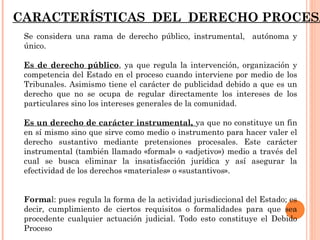 CARACTERÍSTICAS DEL DERECHO PROCESAL 
Se considera una rama de derecho público, instrumental, autónoma y 
único. 
Es de derecho público, ya que regula la intervención, organización y 
competencia del Estado en el proceso cuando interviene por medio de los 
Tribunales. Asimismo tiene el carácter de publicidad debido a que es un 
derecho que no se ocupa de regular directamente los intereses de los 
particulares sino los intereses generales de la comunidad. 
Es un derecho de carácter instrumental, ya que no constituye un fin 
en sí mismo sino que sirve como medio o instrumento para hacer valer el 
derecho sustantivo mediante pretensiones procesales. Este carácter 
instrumental (también llamado «formal» o «adjetivo») medio a través del 
cual se busca eliminar la insatisfacción jurídica y así asegurar la 
efectividad de los derechos «materiales» o «sustantivos». 
Formal: pues regula la forma de la actividad jurisdiccional del Estado; es 
decir, cumplimiento de ciertos requisitos o formalidades para que sea 
procedente cualquier actuación judicial. Todo esto constituye el Debido 
Proceso 
 