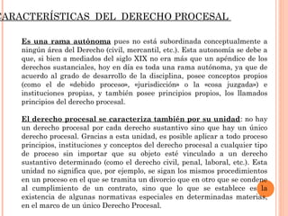 CARACTERÍSTICAS DEL DERECHO PROCESAL 
Es una rama autónoma pues no está subordinada conceptualmente a 
ningún área del Derecho (civil, mercantil, etc.). Esta autonomía se debe a 
que, si bien a mediados del siglo XIX no era más que un apéndice de los 
derechos sustanciales, hoy en día es toda una rama autónoma, ya que de 
acuerdo al grado de desarrollo de la disciplina, posee conceptos propios 
(como el de «debido proceso», «jurisdicción» o la «cosa juzgada») e 
instituciones propias, y también posee principios propios, los llamados 
principios del derecho procesal. 
El derecho procesal se caracteriza también por su unidad: no hay 
un derecho procesal por cada derecho sustantivo sino que hay un único 
derecho procesal. Gracias a esta unidad, es posible aplicar a todo proceso 
principios, instituciones y conceptos del derecho procesal a cualquier tipo 
de proceso sin importar que su objeto esté vinculado a un derecho 
sustantivo determinado (como el derecho civil, penal, laboral, etc.). Esta 
unidad no significa que, por ejemplo, se sigan los mismos procedimientos 
en un proceso en el que se tramita un divorcio que en otro que se condene 
al cumplimiento de un contrato, sino que lo que se establece es la 
existencia de algunas normativas especiales en determinadas materias, 
en el marco de un único Derecho Procesal. 
 