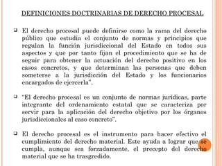 DEFINICIONES DOCTRINARIAS DE DERECHO PROCESAL 
 El derecho procesal puede definirse como la rama del derecho 
público que estudia el conjunto de normas y principios que 
regulan la función jurisdiccional del Estado en todos sus 
aspectos y que por tanto fijan el procedimiento que se ha de 
seguir para obtener la actuación del derecho positivo en los 
casos concretos, y que determinan las personas que deben 
someterse a la jurisdicción del Estado y los funcionarios 
encargados de ejercerla”. 
 “El derecho procesal es un conjunto de normas jurídicas, parte 
integrante del ordenamiento estatal que se caracteriza por 
servir para la aplicación del derecho objetivo por los órganos 
jurisdiccionales al caso concreto”. 
 El derecho procesal es el instrumento para hacer efectivo el 
cumplimiento del derecho material. Este ayuda a lograr que se 
cumpla, aunque sea forzadamente, el precepto del derecho 
material que se ha trasgredido. 
 