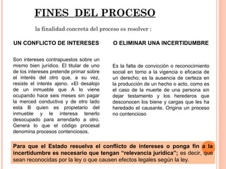 FINES DEL PROCESO 
la finalidad concreta del proceso es resolver : 
UN CONFLICTO DE INTERESES 
Son intereses contrapuestos sobre un 
mismo bien jurídico. El titular de uno 
de los intereses pretende primar sobre 
el interés del otro que, a su vez, 
resiste el interés ajeno. «El desalojo 
de un inmueble que A lo viene 
ocupando hace seis meses sin pagar 
la merced conductiva y de otro lado 
esta B quien es propietario del 
inmueble y le interesa tenerlo 
desocupado para arrendarlo a otro. 
Genera lo que el código procesal 
denomina procesos contenciosos. 
O ELIMINAR UNA INCERTIDUMBRE 
Es la falta de convicción o reconocimiento 
social en torno a la vigencia o eficacia de 
un derecho; es la ausencia de certeza en 
la producción de un hecho o acto, como es 
el caso de la muerte de una persona sin 
dejar testamento y los herederos que 
desconocen los biene y cargas que les ha 
heredado el causante. Origina un proceso 
no contencioso 
Para que el Estado resuelva el conflicto de intereses o ponga fin a la 
incertidumbre es necesario que tengan “relevancia jurídica”; es decir, que 
sean reconocidas por la ley o que causen efectos legales según la ley. 
 