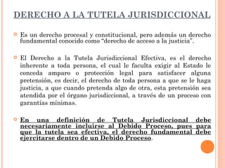 DERECHO A LA TUTELA JURISDICCIONAL 
 Es un derecho procesal y constitucional, pero además un derecho 
fundamental conocido como “derecho de acceso a la justicia”. 
 El Derecho a la Tutela Jurisdiccional Efectiva, es el derecho 
inherente a toda persona, el cual le faculta exigir al Estado le 
conceda amparo o protección legal para satisfacer alguna 
pretensión, es decir, el derecho de toda persona a que se le haga 
justicia, a que cuando pretenda algo de otra, esta pretensión sea 
atendida por el órgano jurisdiccional, a través de un proceso con 
garantías mínimas. 
 En una definición de Tutela Jurisdiccional debe 
necesariamente incluirse al Debido Proceso, pues para 
que la tutela sea efectiva, el derecho fundamental debe 
ejercitarse dentro de un Debido Proceso. 
 